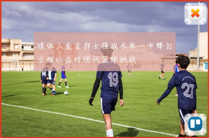 媒体人直言郭士强战术单一中锋打法难以应对现代篮球挑战