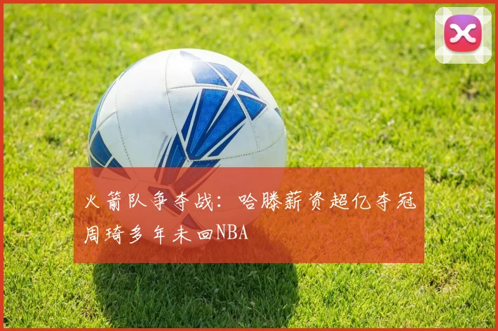 火箭队争夺战：哈滕薪资超亿夺冠周琦多年未回NBA