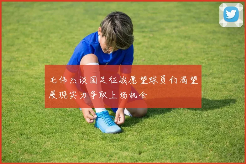 毛伟杰谈国足征战愿望球员们渴望展现实力争取上场机会