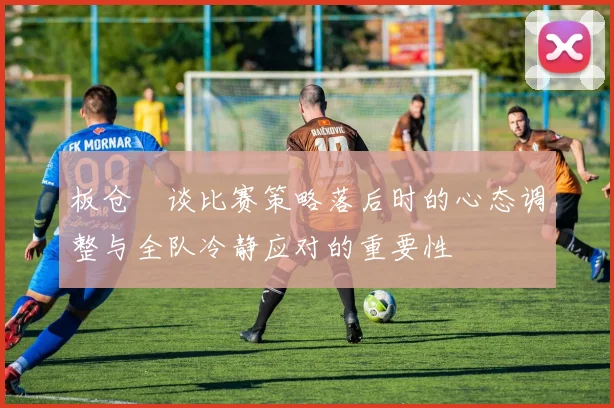板仓滉谈比赛策略落后时的心态调整与全队冷静应对的重要性