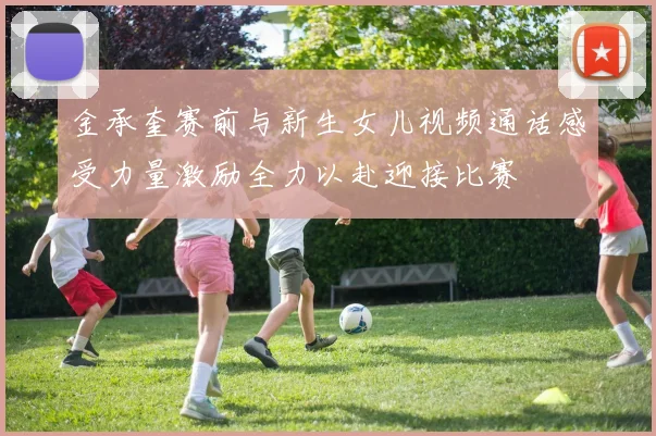 金承奎赛前与新生女儿视频通话感受力量激励全力以赴迎接比赛