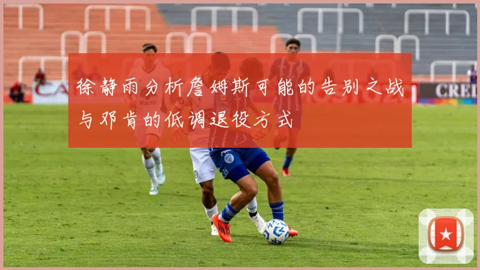 徐静雨分析詹姆斯可能的告别之战与邓肯的低调退役方式