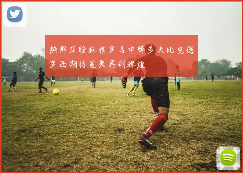 热那亚盼租借罗马中锋多夫比克德罗西期待重聚再创辉煌