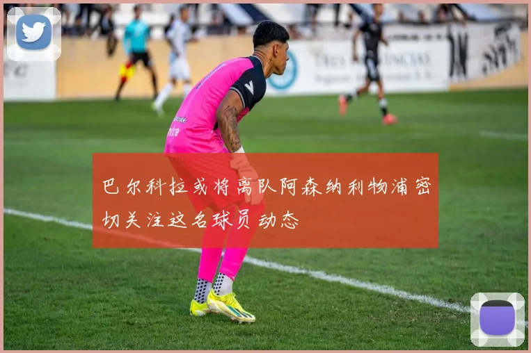 巴尔科拉或将离队阿森纳利物浦密切关注这名球员动态