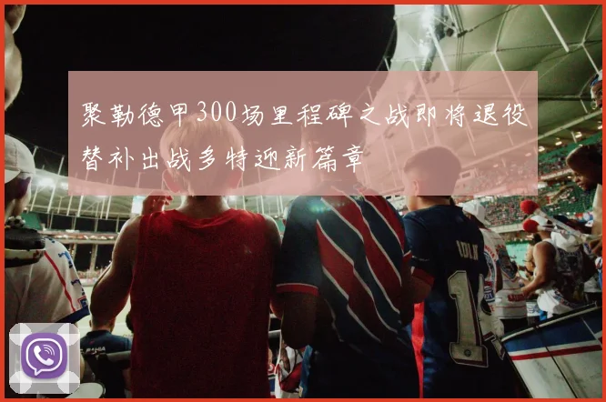 聚勒德甲300场里程碑之战即将退役替补出战多特迎新篇章