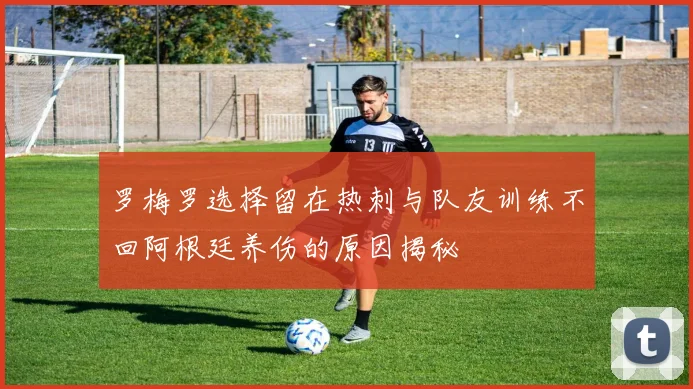 罗梅罗选择留在热刺与队友训练不回阿根廷养伤的原因揭秘