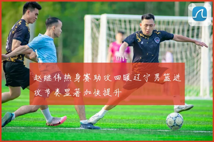 赵继伟热身赛助攻回暖辽宁男篮进攻节奏显著加快提升