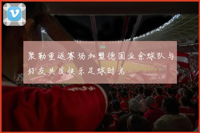 聚勒重返赛场加盟德国业余球队与好友共度快乐足球时光