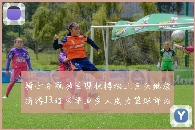 骑士夺冠功臣现状揭秘三巨头继续拼搏JR追求学业多人成为篮球评论员