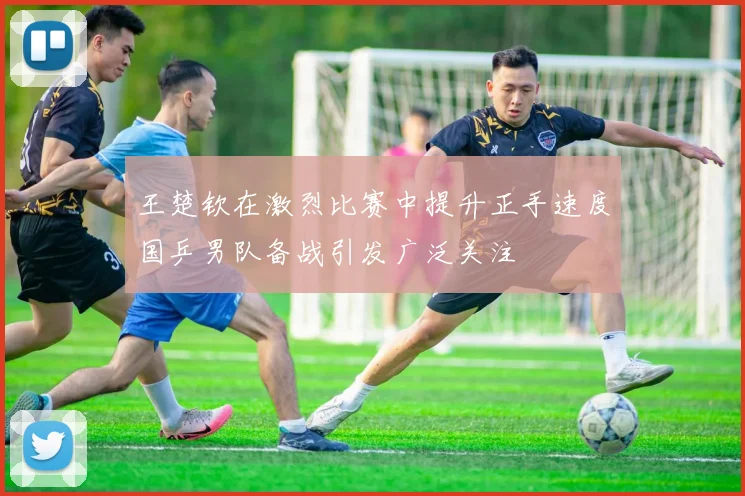 王楚钦在激烈比赛中提升正手速度国乒男队备战引发广泛关注