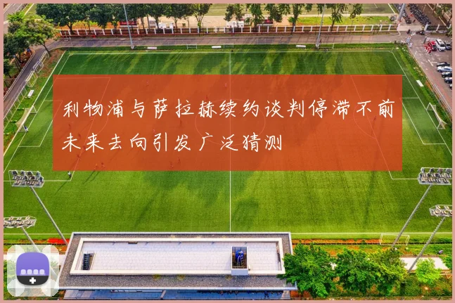 利物浦与萨拉赫续约谈判停滞不前未来去向引发广泛猜测