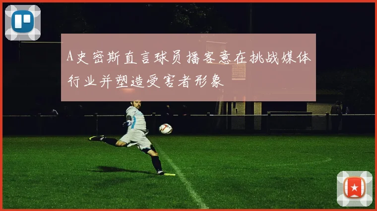 A史密斯直言球员播客意在挑战媒体行业并塑造受害者形象
