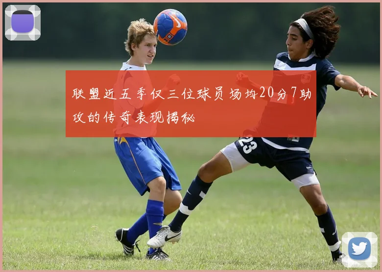 联盟近五季仅三位球员场均20分7助攻的传奇表现揭秘