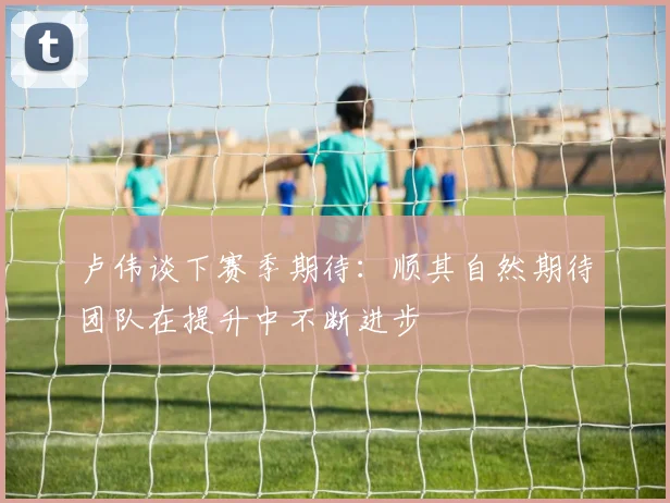 卢伟谈下赛季期待：顺其自然期待团队在提升中不断进步