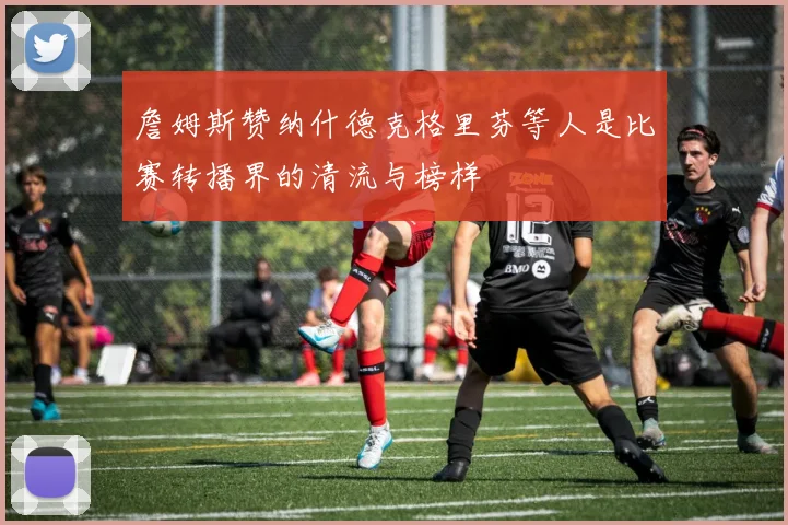 詹姆斯赞纳什德克格里芬等人是比赛转播界的清流与榜样