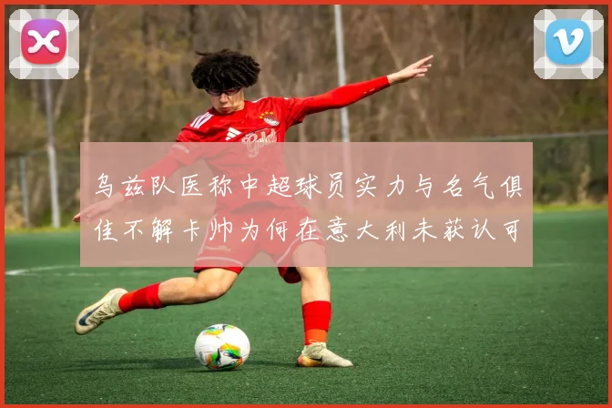 乌兹队医称中超球员实力与名气俱佳不解卡帅为何在意大利未获认可