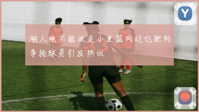 湖人绝不能放走小里篮网过亿肥约争抢球员引发热议