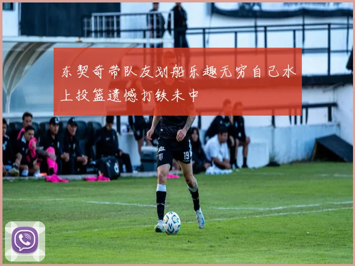 东契奇带队友划船乐趣无穷自己水上投篮遗憾打铁未中