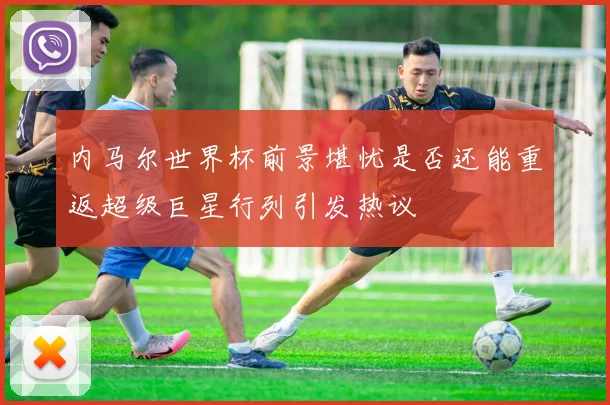 内马尔世界杯前景堪忧是否还能重返超级巨星行列引发热议