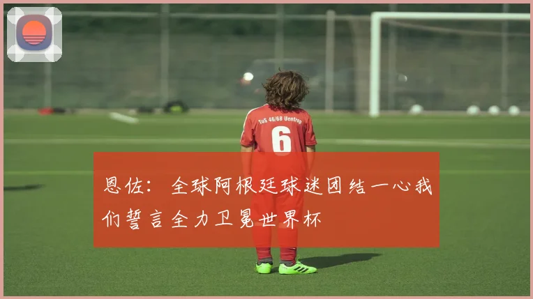 恩佐：全球阿根廷球迷团结一心我们誓言全力卫冕世界杯