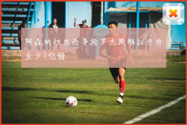 阿森纳切尔西争抢罗杰斯维拉开价至少1亿镑