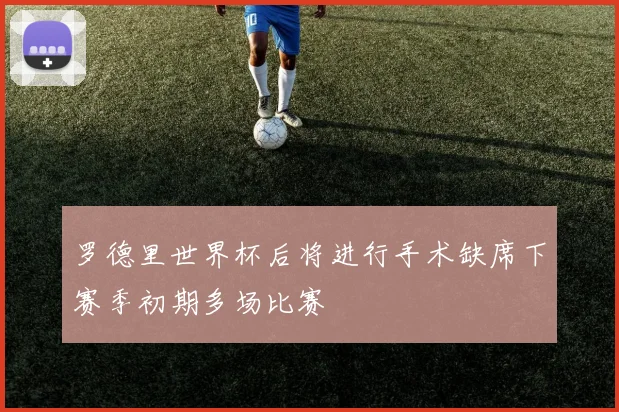 罗德里世界杯后将进行手术缺席下赛季初期多场比赛