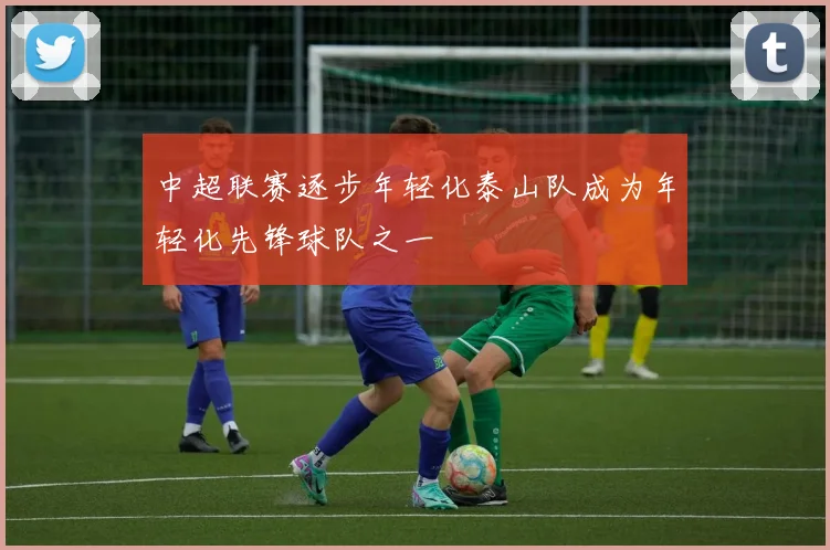 中超联赛逐步年轻化泰山队成为年轻化先锋球队之一